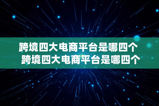 跨境四大电商平台是哪四个  跨境四大电商平台是哪四个平台