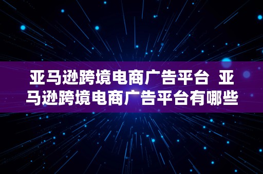 亚马逊跨境电商广告平台  亚马逊跨境电商广告平台有哪些