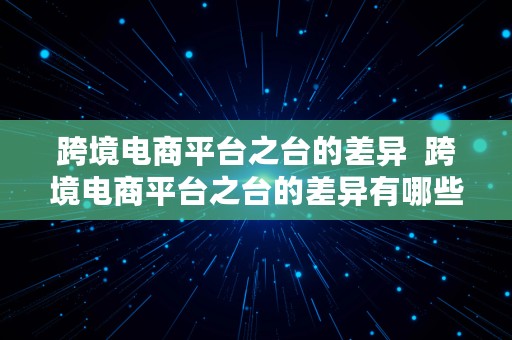 跨境电商平台之台的差异  跨境电商平台之台的差异有哪些