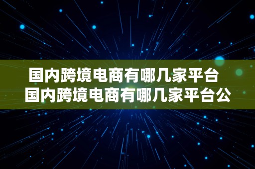 国内跨境电商有哪几家平台  国内跨境电商有哪几家平台公司