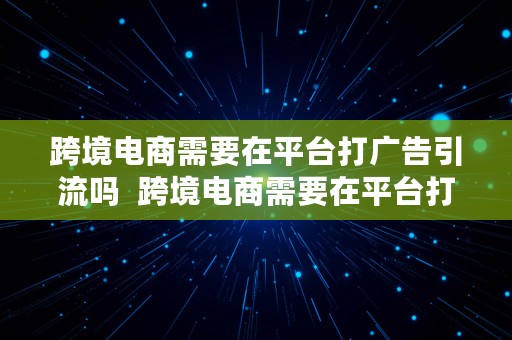 跨境电商需要在平台打广告引流吗  跨境电商需要在平台打广告引流吗知乎