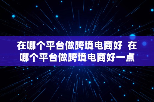 在哪个平台做跨境电商好  在哪个平台做跨境电商好一点