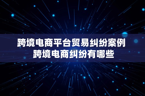 跨境电商平台贸易纠纷案例  跨境电商纠纷有哪些