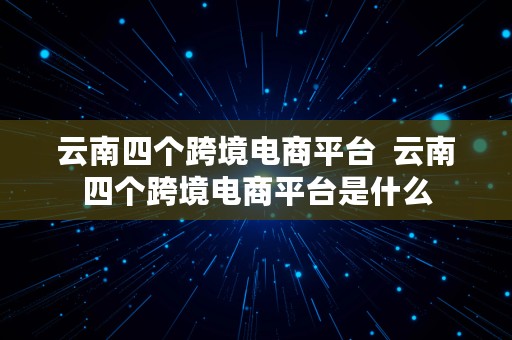 云南四个跨境电商平台  云南四个跨境电商平台是什么