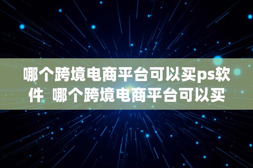 哪个跨境电商平台可以买ps软件  哪个跨境电商平台可以买ps软件的