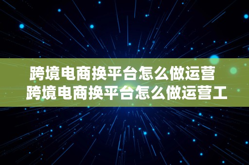 跨境电商换平台怎么做运营  跨境电商换平台怎么做运营工作