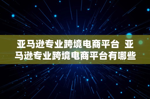 亚马逊专业跨境电商平台  亚马逊专业跨境电商平台有哪些