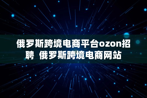 俄罗斯跨境电商平台ozon招聘  俄罗斯跨境电商网站