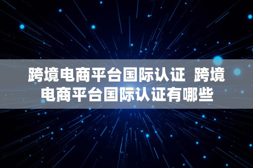 跨境电商平台国际认证  跨境电商平台国际认证有哪些