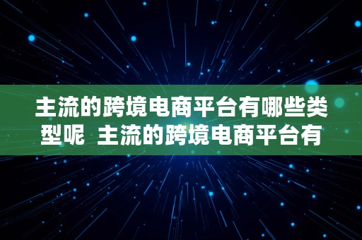 主流的跨境电商平台有哪些类型呢  主流的跨境电商平台有哪些类型呢英文