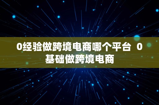 0经验做跨境电商哪个平台  0基础做跨境电商