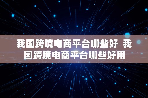 我国跨境电商平台哪些好  我国跨境电商平台哪些好用