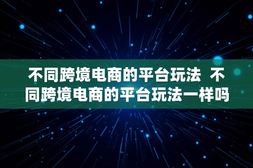 不同跨境电商的平台玩法  不同跨境电商的平台玩法一样吗