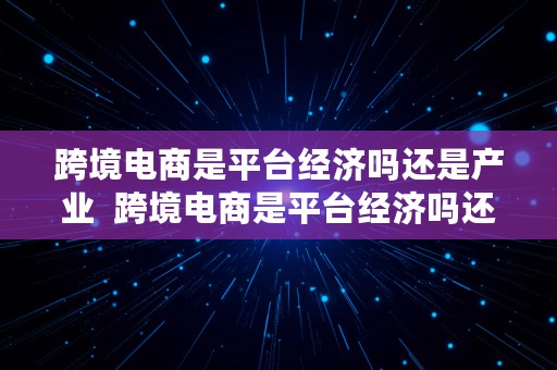 跨境电商是平台经济吗还是产业  跨境电商是平台经济吗还是产业经济