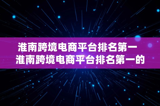 淮南跨境电商平台排名第一  淮南跨境电商平台排名第一的公司