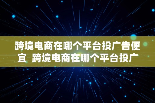 跨境电商在哪个平台投广告便宜  跨境电商在哪个平台投广告便宜点