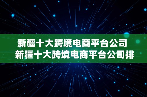 新疆十大跨境电商平台公司  新疆十大跨境电商平台公司排名