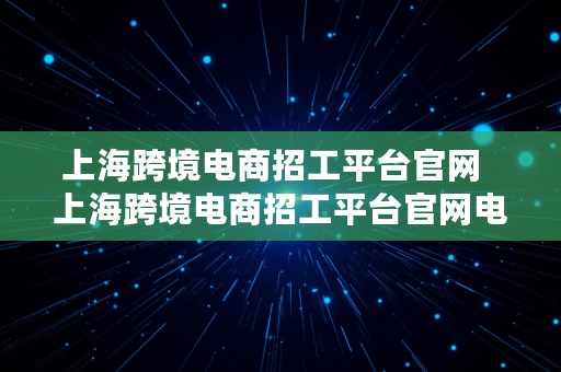 上海跨境电商招工平台官网  上海跨境电商招工平台官网电话