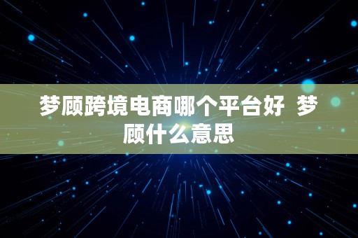 梦顾跨境电商哪个平台好  梦顾什么意思