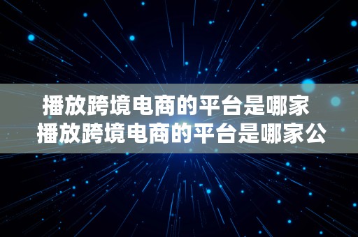 播放跨境电商的平台是哪家  播放跨境电商的平台是哪家公司的