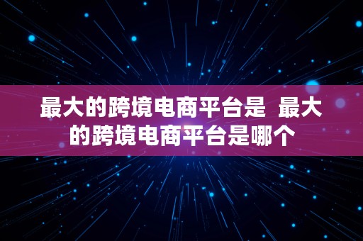 最大的跨境电商平台是  最大的跨境电商平台是哪个