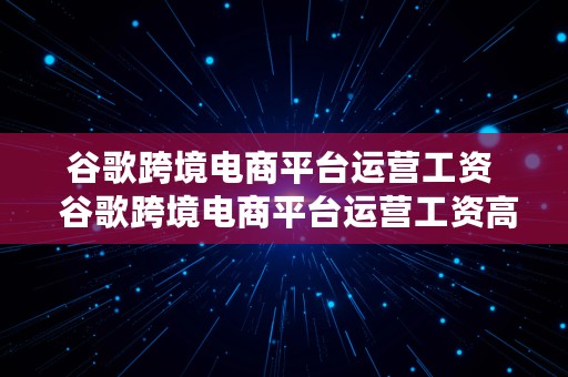 谷歌跨境电商平台运营工资  谷歌跨境电商平台运营工资高吗