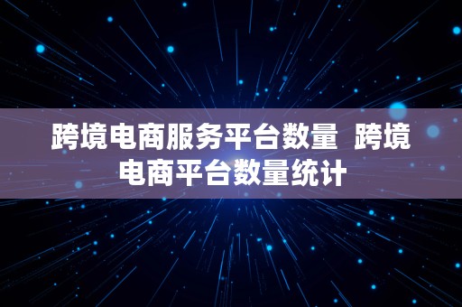 跨境电商服务平台数量  跨境电商平台数量统计