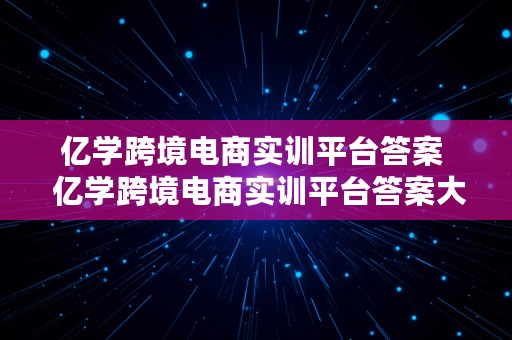 亿学跨境电商实训平台答案  亿学跨境电商实训平台答案大全