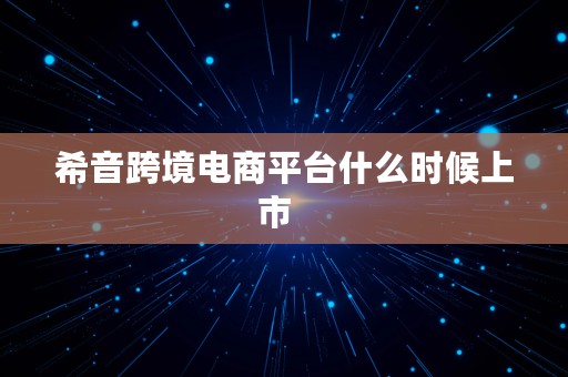 希音跨境电商平台什么时候上市  