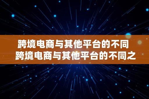 跨境电商与其他平台的不同  跨境电商与其他平台的不同之处