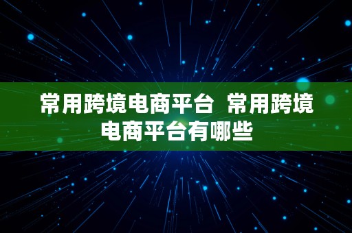 常用跨境电商平台  常用跨境电商平台有哪些