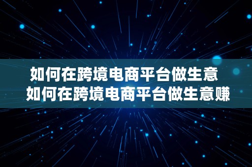 如何在跨境电商平台做生意  如何在跨境电商平台做生意赚钱