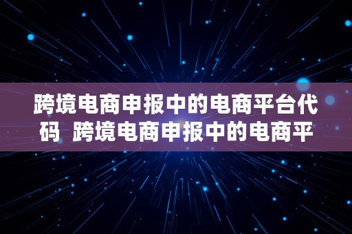 跨境电商申报中的电商平台代码  跨境电商申报中的电商平台代码是什么