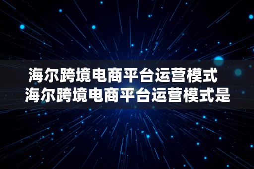 海尔跨境电商平台运营模式  海尔跨境电商平台运营模式是什么