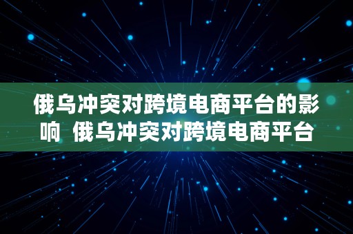 俄乌冲突对跨境电商平台的影响  俄乌冲突对跨境电商平台的影响有哪些