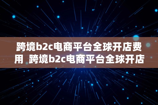 跨境b2c电商平台全球开店费用  跨境b2c电商平台全球开店费用多少