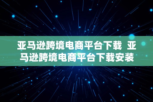 亚马逊跨境电商平台下载  亚马逊跨境电商平台下载安装