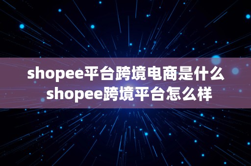 shopee平台跨境电商是什么  shopee跨境平台怎么样