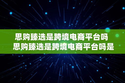 思购臻选是跨境电商平台吗  思购臻选是跨境电商平台吗是真的吗