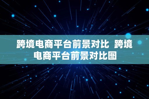 跨境电商平台前景对比  跨境电商平台前景对比图