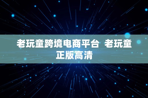 老玩童跨境电商平台  老玩童正版高清