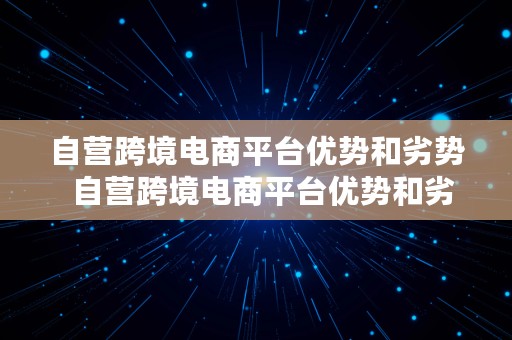 自营跨境电商平台优势和劣势  自营跨境电商平台优势和劣势有哪些