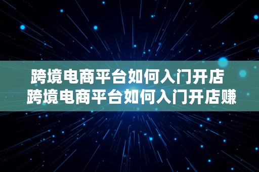 跨境电商平台如何入门开店  跨境电商平台如何入门开店赚钱