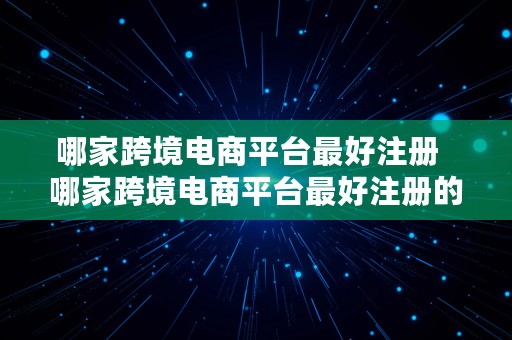 哪家跨境电商平台最好注册  哪家跨境电商平台最好注册的