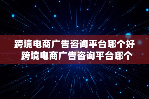 跨境电商广告咨询平台哪个好  跨境电商广告咨询平台哪个好一点