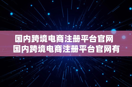 国内跨境电商注册平台官网  国内跨境电商注册平台官网有哪些