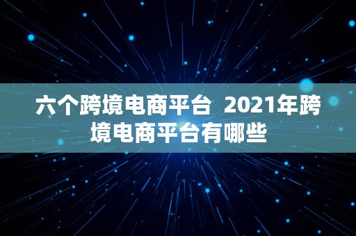 六个跨境电商平台  2021年跨境电商平台有哪些