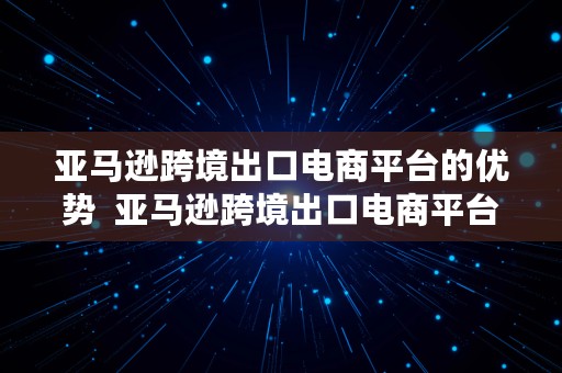 亚马逊跨境出口电商平台的优势  亚马逊跨境出口电商平台的优势和劣势