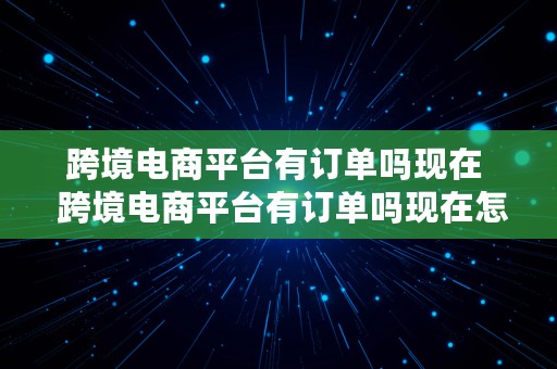 跨境电商平台有订单吗现在  跨境电商平台有订单吗现在怎么样