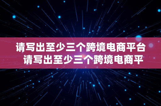 请写出至少三个跨境电商平台  请写出至少三个跨境电商平台的特点